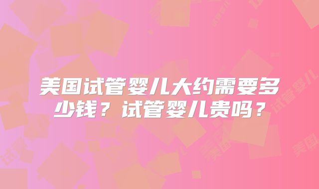 美国试管婴儿大约需要多少钱?试管婴儿贵吗?