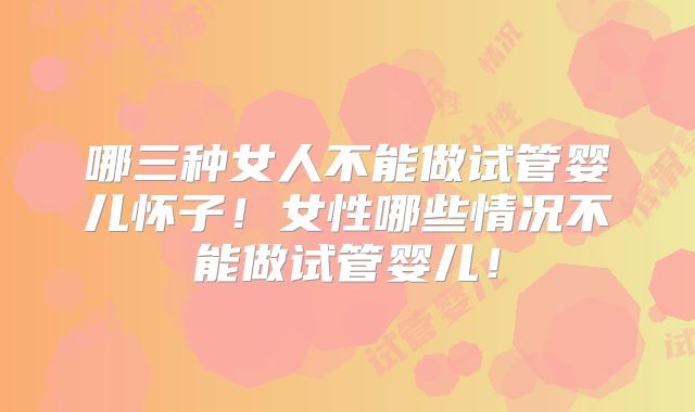 哪三种女人不能做试管婴儿怀子！女性哪些情况不能做试管婴儿！
