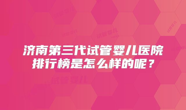 济南第三代试管婴儿医院排行榜是怎么样的呢？