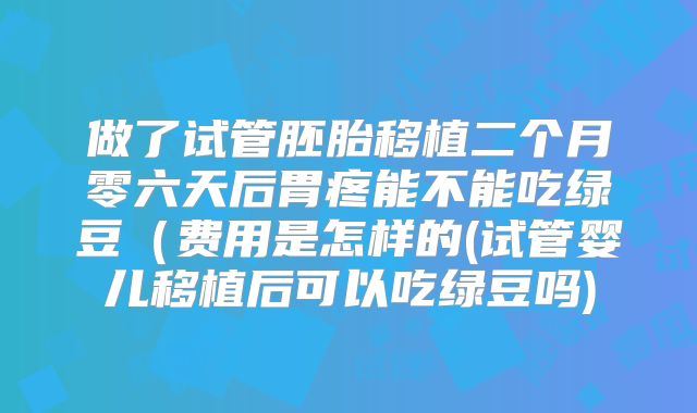 做了试管胚胎移植二个月零六天后胃疼能不能吃绿豆（费用是怎样的(试管婴儿移植后可以吃绿豆吗)