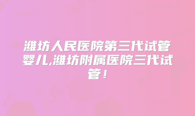 潍坊人民医院第三代试管婴儿,潍坊附属医院三代试管！