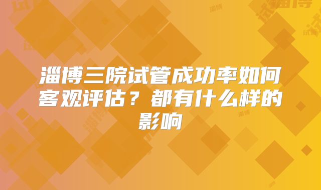淄博三院试管成功率如何客观评估？都有什么样的影响