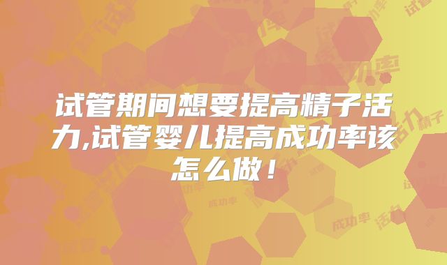 试管期间想要提高精子活力,试管婴儿提高成功率该怎么做！