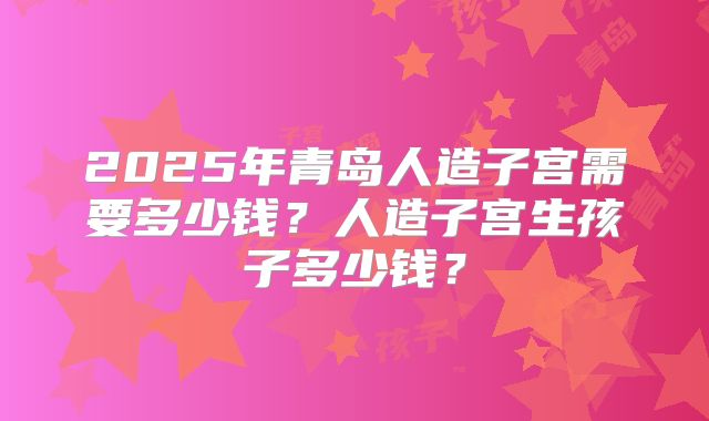 2025年青岛人造子宫需要多少钱?人造子宫生孩子多少钱?