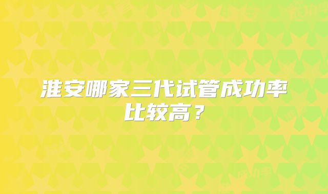 淮安哪家三代试管成功率比较高？