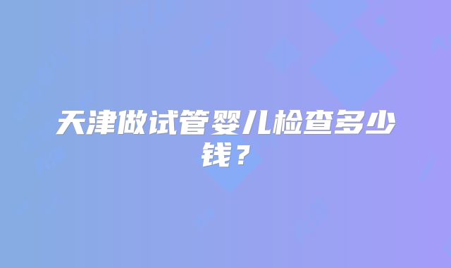 天津做试管婴儿检查多少钱？