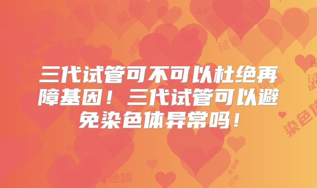 三代试管可不可以杜绝再障基因！三代试管可以避免染色体异常吗！