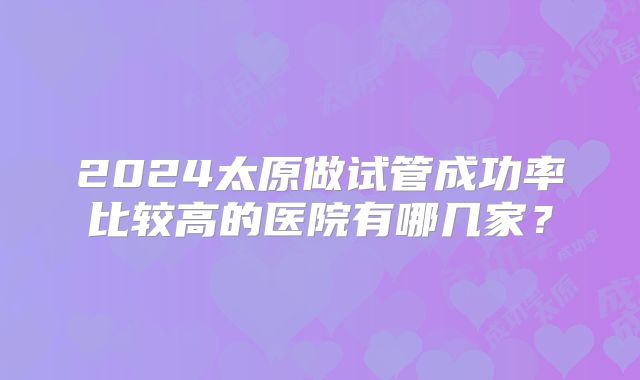 2024太原做试管成功率比较高的医院有哪几家？