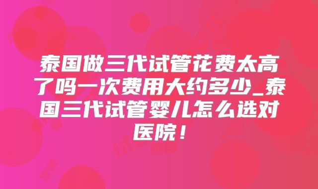 泰国做三代试管花费太高了吗一次费用大约多少_泰国三代试管婴儿怎么选对医院！