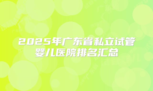 2025年广东省私立试管婴儿医院排名汇总