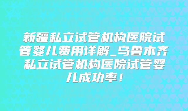 新疆私立试管机构医院试管婴儿费用详解_乌鲁木齐私立试管机构医院试管婴儿成功率！