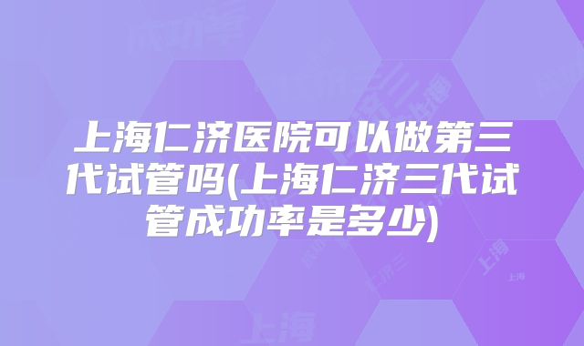 上海仁济医院可以做第三代试管吗(上海仁济三代试管成功率是多少)