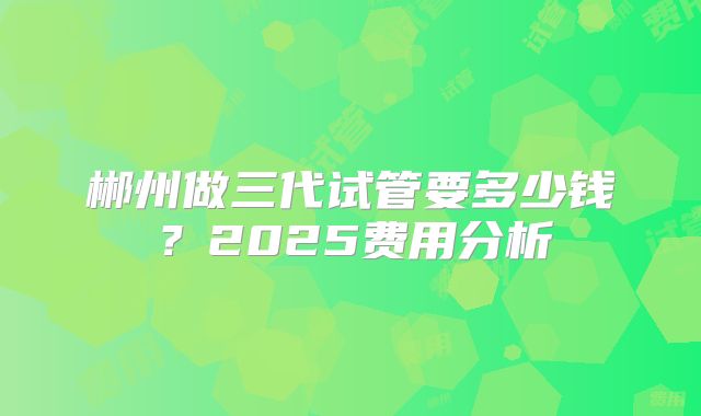 郴州做三代试管要多少钱？2025费用分析