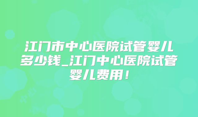 江门市中心医院试管婴儿多少钱_江门中心医院试管婴儿费用！