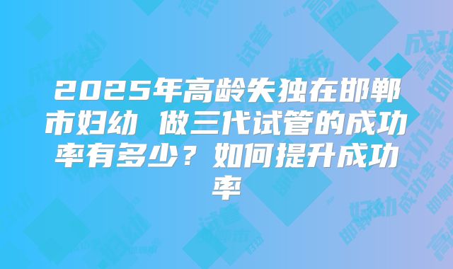2025年高龄失独在邯郸市妇幼 做三代试管的成功率有多少？如何提升成功率