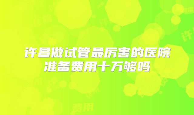 许昌做试管最厉害的医院准备费用十万够吗