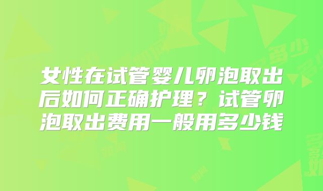 女性在试管婴儿卵泡取出后如何正确护理？试管卵泡取出费用一般用多少钱