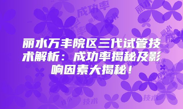 丽水万丰院区三代试管技术解析：成功率揭秘及影响因素大揭秘！