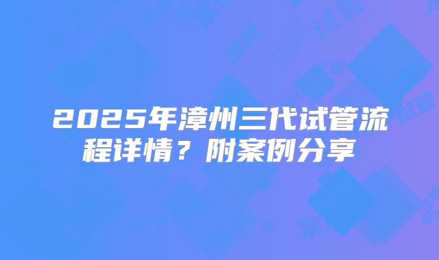 2025年漳州三代试管流程详情？附案例分享