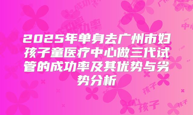 2025年单身去广州市妇孩子童医疗中心做三代试管的成功率及其优势与劣势分析