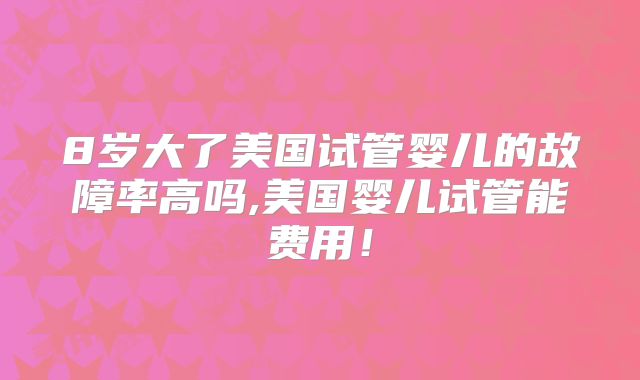 8岁大了美国试管婴儿的故障率高吗,美国婴儿试管能费用！