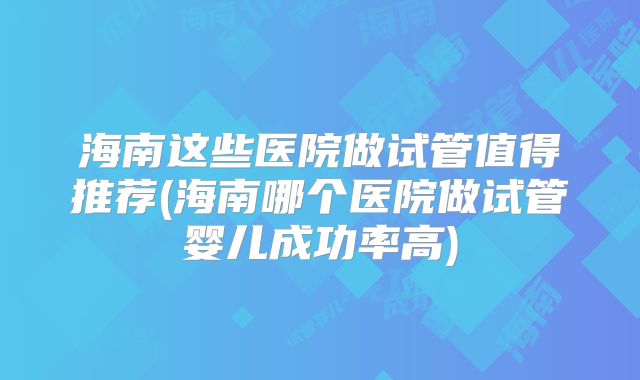 海南这些医院做试管值得推荐(海南哪个医院做试管婴儿成功率高)
