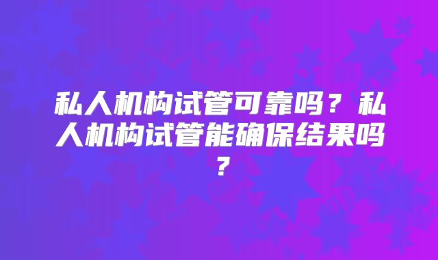 私人机构试管可靠吗?私人机构试管能确保结果吗?