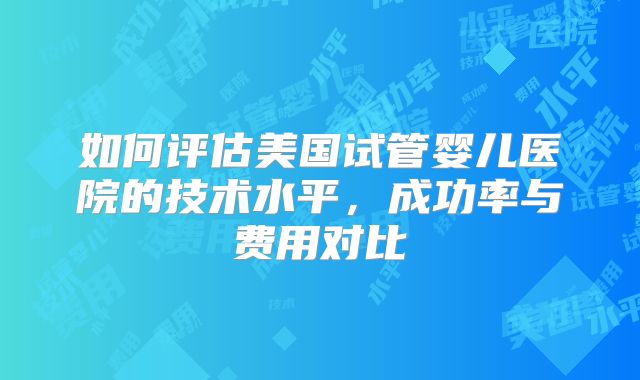 如何评估美国试管婴儿医院的技术水平,成功率与费用对比