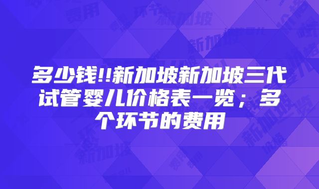 多少钱!!新加坡新加坡三代试管婴儿价格表一览；多个环节的费用