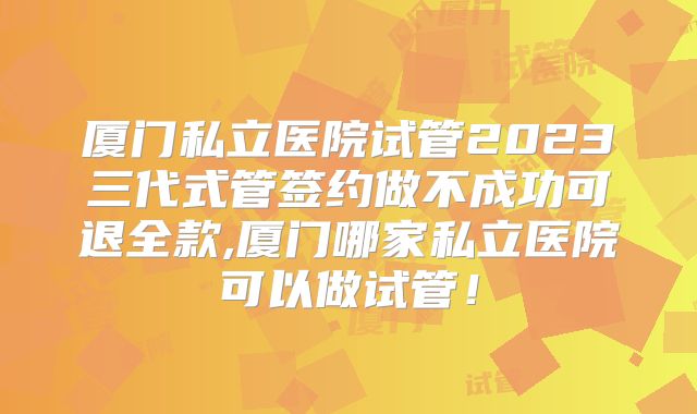 厦门私立医院试管2023三代式管签约做不成功可退全款,厦门哪家私立医院可以做试管！