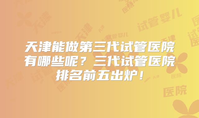 天津能做第三代试管医院有哪些呢？三代试管医院排名前五出炉！