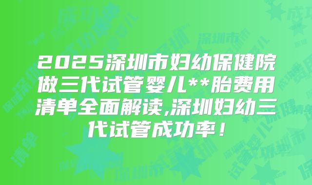 2025深圳市妇幼保健院做三代试管婴儿**胎费用清单全面解读,深圳妇幼三代试管成功率!
