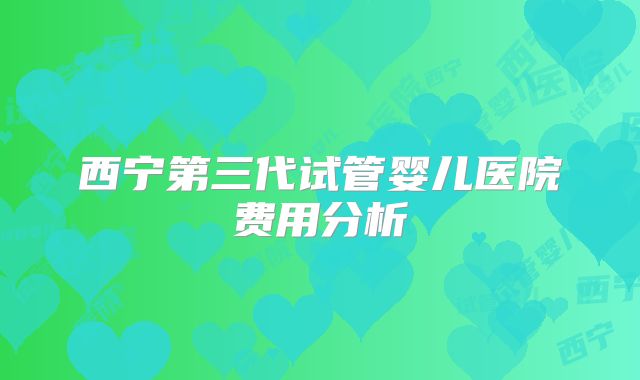 西宁第三代试管婴儿医院费用分析