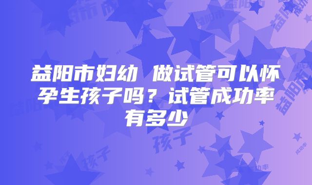益阳市妇幼 做试管可以怀孕生孩子吗?试管成功率有多少