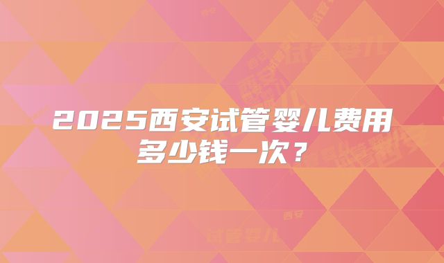 2025西安试管婴儿费用多少钱一次？