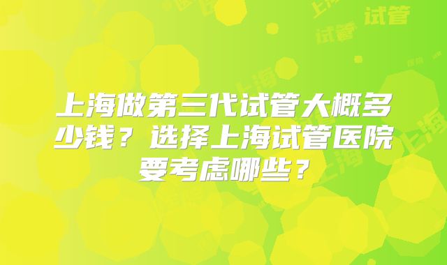 上海做第三代试管大概多少钱？选择上海试管医院要考虑哪些？