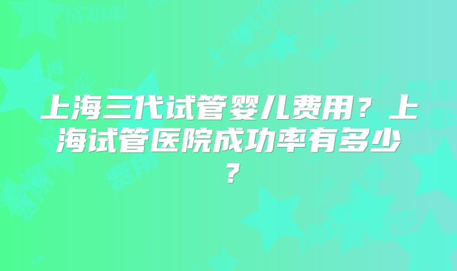 上海三代试管婴儿费用？上海试管医院成功率有多少？