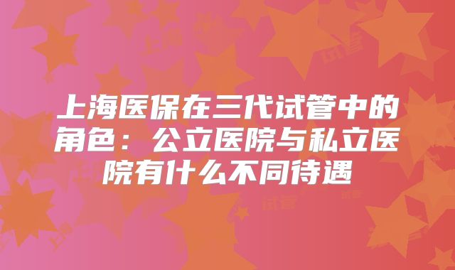 上海医保在三代试管中的角色：公立医院与私立医院有什么不同待遇