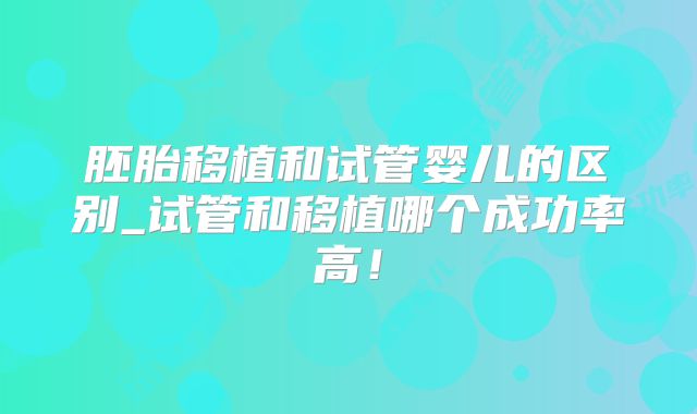 胚胎移植和试管婴儿的区别_试管和移植哪个成功率高！