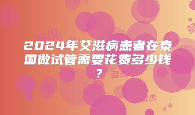 2024年艾滋病患者在泰国做试管需要花费多少钱?