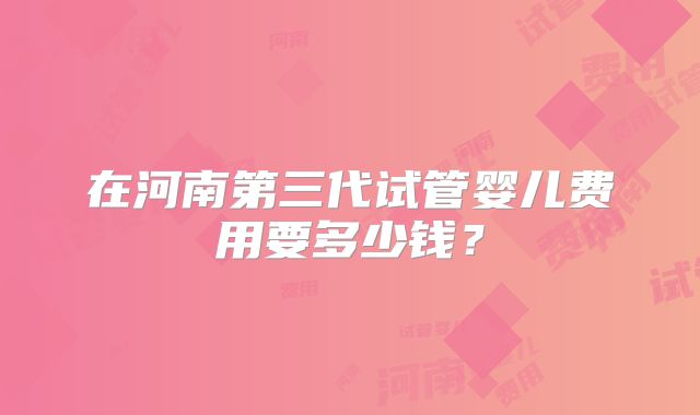 在河南第三代试管婴儿费用要多少钱？