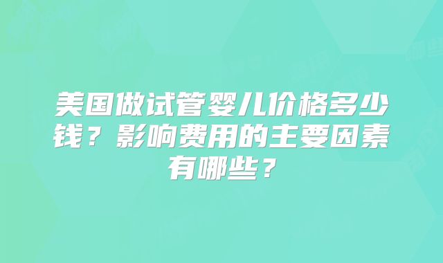 美国做试管婴儿价格多少钱？影响费用的主要因素有哪些？