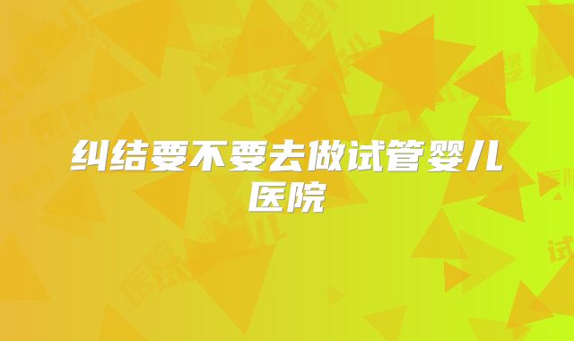 纠结要不要去做试管婴儿医院