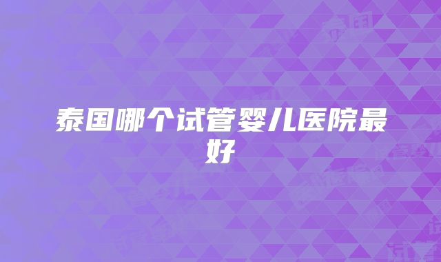 泰国哪个试管婴儿医院最好