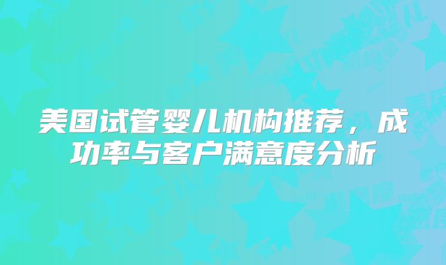 美国试管婴儿机构推荐,成功率与客户满意度分析