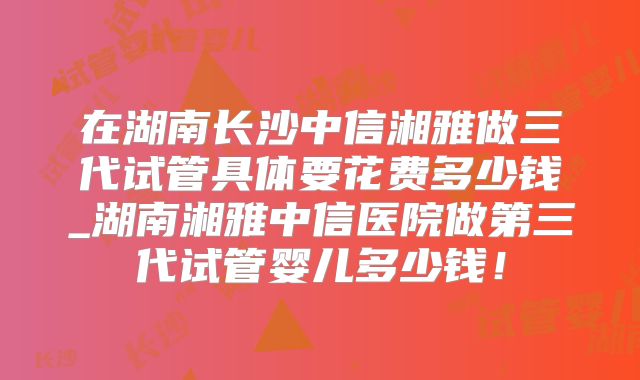 在湖南长沙中信湘雅做三代试管具体要花费多少钱_湖南湘雅中信医院做第三代试管婴儿多少钱！