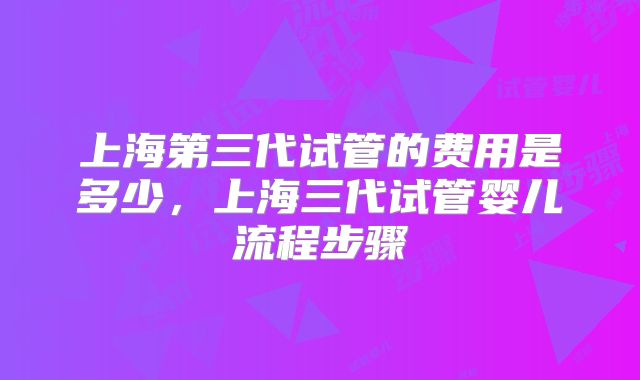 上海第三代试管的费用是多少，上海三代试管婴儿流程步骤