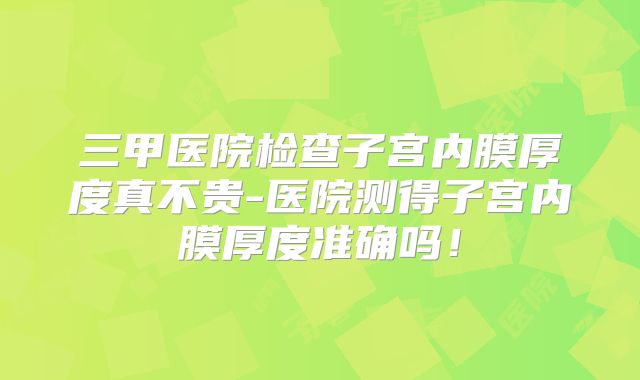 三甲医院检查子宫内膜厚度真不贵-医院测得子宫内膜厚度准确吗!