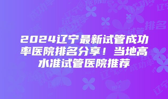 2024辽宁最新试管成功率医院排名分享！当地高水准试管医院推荐