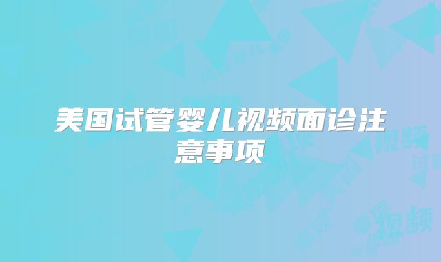 美国试管婴儿视频面诊注意事项